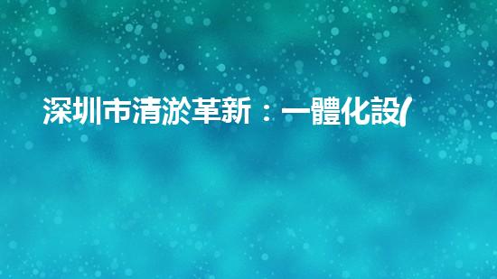 深圳市清淤革新：一體化設(shè)備引領(lǐng)城市水系變革？